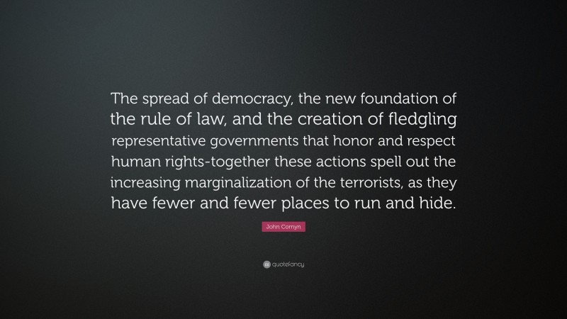 John Cornyn Quote: “The spread of democracy, the new foundation of the rule of law, and the creation of fledgling representative governments that honor and respect human rights-together these actions spell out the increasing marginalization of the terrorists, as they have fewer and fewer places to run and hide.”