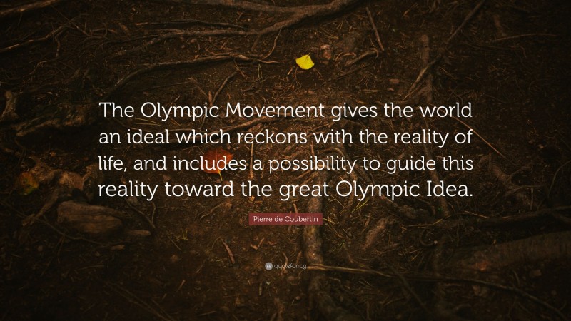 Pierre de Coubertin Quote: “The Olympic Movement gives the world an ideal which reckons with the reality of life, and includes a possibility to guide this reality toward the great Olympic Idea.”