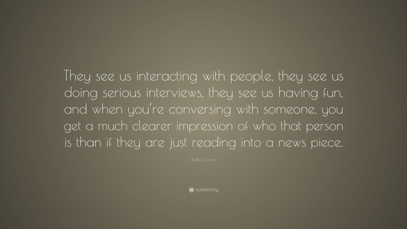 Katie Couric Quote: “They see us interacting with people, they see us doing serious interviews, they see us having fun, and when you’re conversing with someone, you get a much clearer impression of who that person is than if they are just reading into a news piece.”