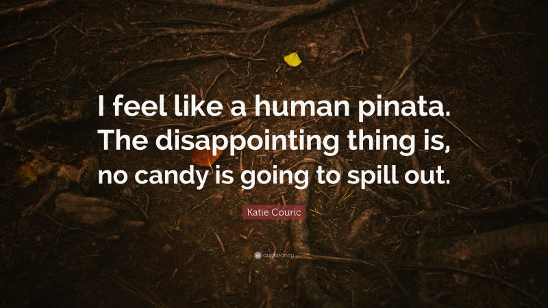 Katie Couric Quote: “I feel like a human pinata. The disappointing thing is, no candy is going to spill out.”