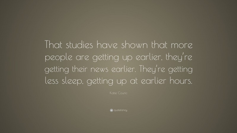 Katie Couric Quote: “That studies have shown that more people are getting up earlier, they’re getting their news earlier. They’re getting less sleep, getting up at earlier hours.”