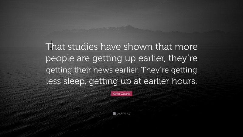 Katie Couric Quote: “That studies have shown that more people are getting up earlier, they’re getting their news earlier. They’re getting less sleep, getting up at earlier hours.”