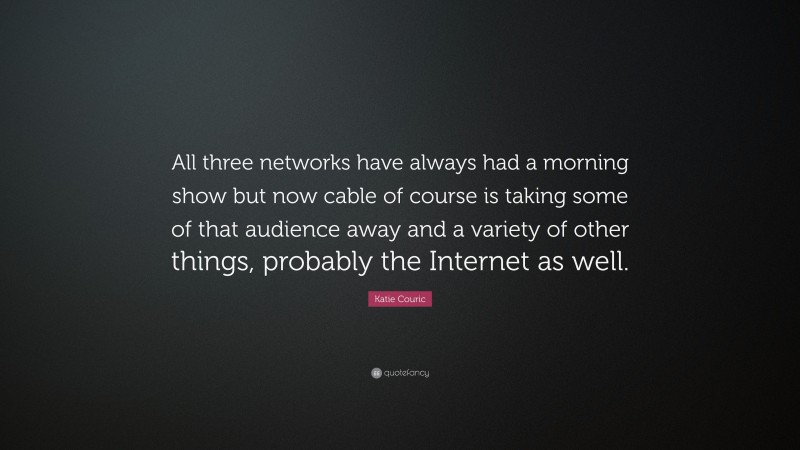 Katie Couric Quote: “All three networks have always had a morning show but now cable of course is taking some of that audience away and a variety of other things, probably the Internet as well.”