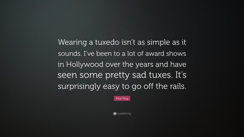 Paul Feig Quote: “Wearing a tuxedo isn’t as simple as it sounds. I’ve been to a lot of award shows in Hollywood over the years and have seen some pretty sad tuxes. It’s surprisingly easy to go off the rails.”