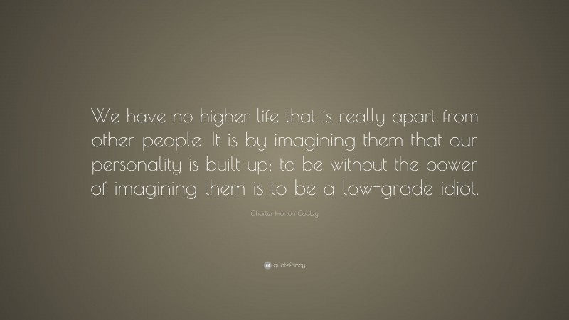 Charles Horton Cooley Quote: “We have no higher life that is really apart from other people. It is by imagining them that our personality is built up; to be without the power of imagining them is to be a low-grade idiot.”