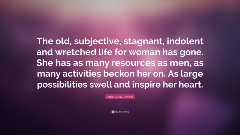 Anna Julia Cooper Quote: “The old, subjective, stagnant, indolent and wretched life for woman has gone. She has as many resources as men, as many activities beckon her on. As large possibilities swell and inspire her heart.”