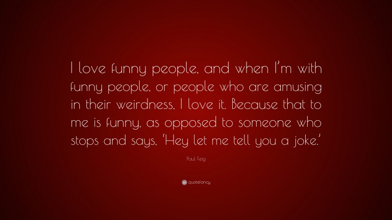 Paul Feig Quote: “I love funny people, and when I’m with funny people, or people who are amusing in their weirdness, I love it. Because that to me is funny, as opposed to someone who stops and says, ‘Hey let me tell you a joke.’”