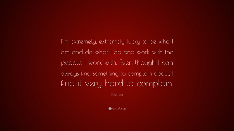 Paul Feig Quote: “I’m extremely, extremely lucky to be who I am and do what I do and work with the people I work with. Even though I can always find something to complain about, I find it very hard to complain.”