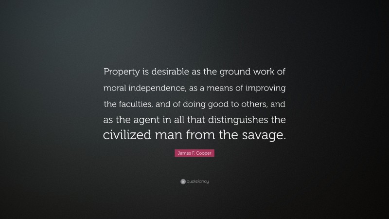 James F. Cooper Quote: “Property is desirable as the ground work of moral independence, as a means of improving the faculties, and of doing good to others, and as the agent in all that distinguishes the civilized man from the savage.”