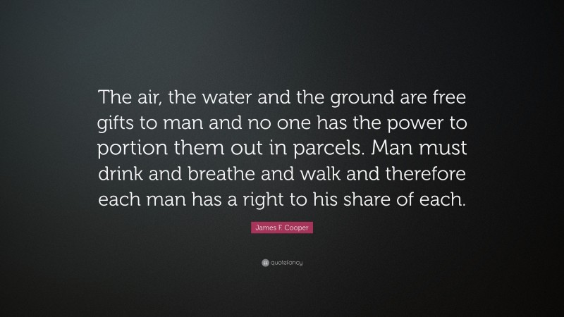 James F. Cooper Quote: “The air, the water and the ground are free gifts to man and no one has the power to portion them out in parcels. Man must drink and breathe and walk and therefore each man has a right to his share of each.”