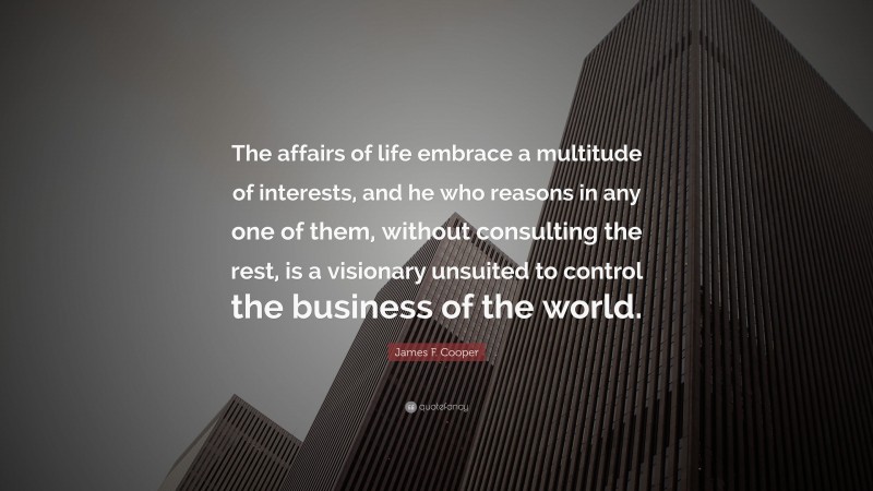 James F. Cooper Quote: “The affairs of life embrace a multitude of interests, and he who reasons in any one of them, without consulting the rest, is a visionary unsuited to control the business of the world.”