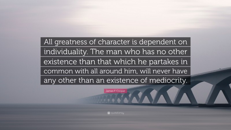 James F. Cooper Quote: “All greatness of character is dependent on individuality. The man who has no other existence than that which he partakes in common with all around him, will never have any other than an existence of mediocrity.”