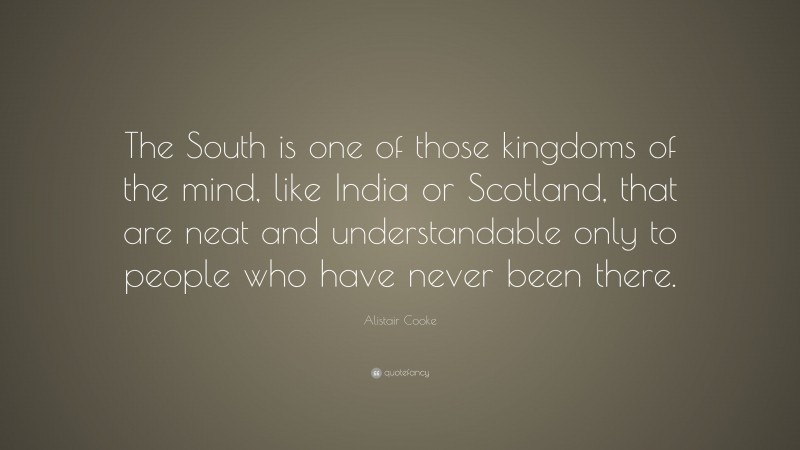 Alistair Cooke Quote: “The South is one of those kingdoms of the mind, like India or Scotland, that are neat and understandable only to people who have never been there.”