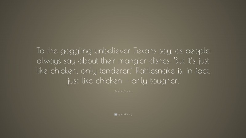 Alistair Cooke Quote: “To the goggling unbeliever Texans say, as people always say about their mangier dishes, ‘But it’s just like chicken, only tenderer.’ Rattlesnake is, in fact, just like chicken – only tougher.”