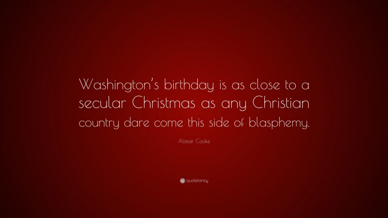 Alistair Cooke Quote: “Washington’s birthday is as close to a secular Christmas as any Christian country dare come this side of blasphemy.”