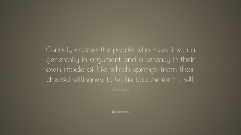Alistair Cooke Quote: “Curiosity endows the people who have it with a generosity in argument and a serenity in their own mode of life which springs from their cheerful willingness to let life take the form it will.”