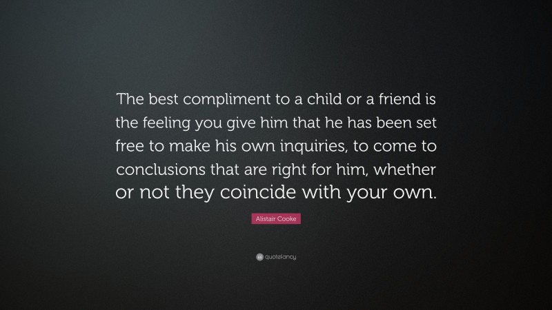 Alistair Cooke Quote: “The best compliment to a child or a friend is the feeling you give him that he has been set free to make his own inquiries, to come to conclusions that are right for him, whether or not they coincide with your own.”