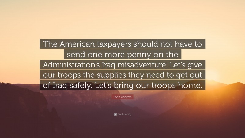 John Conyers Quote: “The American taxpayers should not have to send one more penny on the Administration’s Iraq misadventure. Let’s give our troops the supplies they need to get out of Iraq safely. Let’s bring our troops home.”
