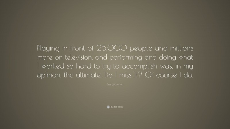 Jimmy Connors Quote: “Playing in front of 25,000 people and millions more on television, and performing and doing what I worked so hard to try to accomplish was, in my opinion, the ultimate. Do I miss it? Of course I do.”