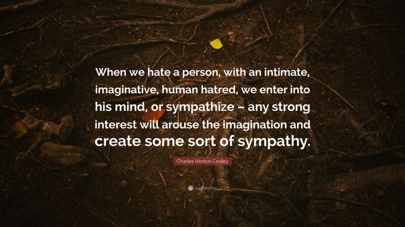 Charles Horton Cooley Quote: “When we hate a person, with an intimate, imaginative, human hatred, we enter into his mind, or sympathize – any strong interest will arouse the imagination and create some sort of sympathy.”