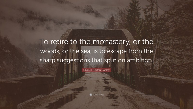 Charles Horton Cooley Quote: “To retire to the monastery, or the woods, or the sea, is to escape from the sharp suggestions that spur on ambition.”