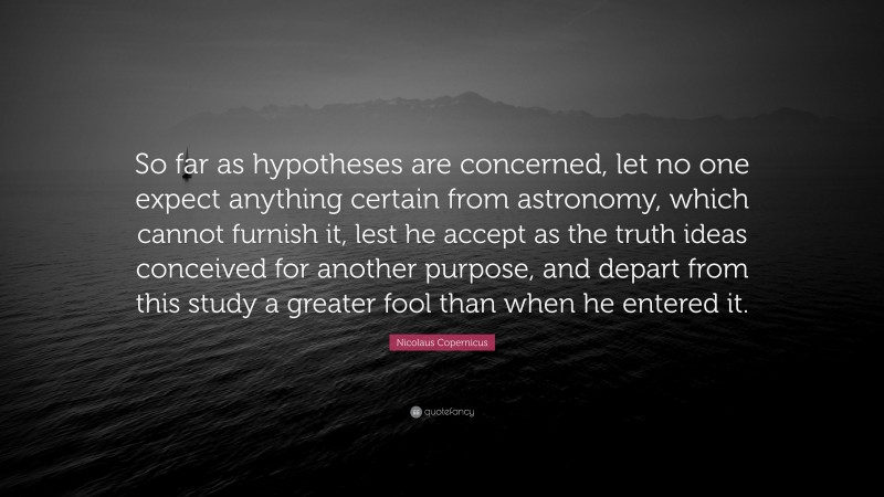 Nicolaus Copernicus Quote: “So far as hypotheses are concerned, let no one expect anything certain from astronomy, which cannot furnish it, lest he accept as the truth ideas conceived for another purpose, and depart from this study a greater fool than when he entered it.”