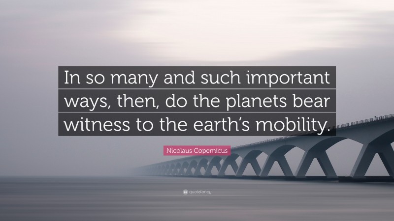 Nicolaus Copernicus Quote: “In so many and such important ways, then, do the planets bear witness to the earth’s mobility.”
