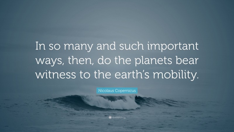 Nicolaus Copernicus Quote: “In so many and such important ways, then, do the planets bear witness to the earth’s mobility.”