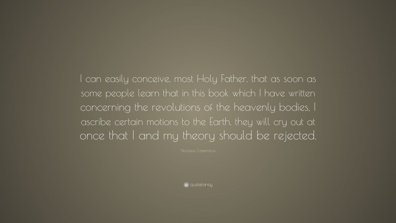 Nicolaus Copernicus Quote: “I can easily conceive, most Holy Father, that as soon as some people learn that in this book which I have written concerning the revolutions of the heavenly bodies, I ascribe certain motions to the Earth, they will cry out at once that I and my theory should be rejected.”