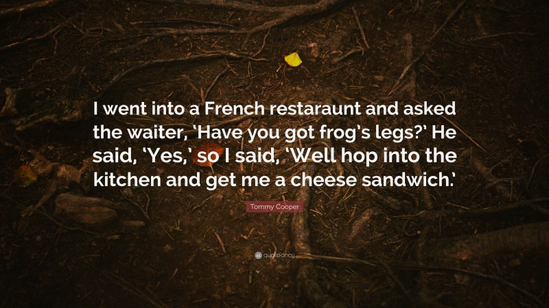 Tommy Cooper Quote: “I went into a French restaraunt and asked the waiter, ‘Have you got frog’s legs?’ He said, ‘Yes,’ so I said, ‘Well hop into the kitchen and get me a cheese sandwich.’”