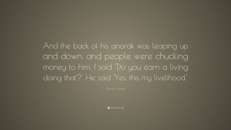 Tommy Cooper Quote: “And the back of his anorak was leaping up and down, and people were chucking money to him. I said ‘Do you earn a living doing that?’ He said ‘Yes, this my livelihood.’”