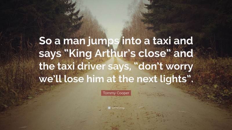 Tommy Cooper Quote: “So a man jumps into a taxi and says “King Arthur’s close” and the taxi driver says, “don’t worry we’ll lose him at the next lights”.”