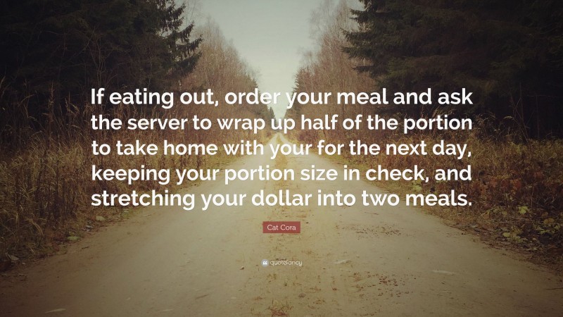 Cat Cora Quote: “If eating out, order your meal and ask the server to wrap up half of the portion to take home with your for the next day, keeping your portion size in check, and stretching your dollar into two meals.”