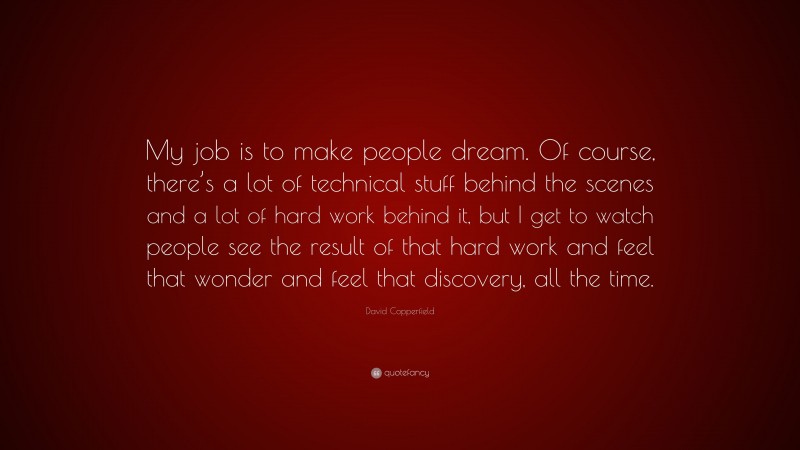 David Copperfield Quote: “My job is to make people dream. Of course, there’s a lot of technical stuff behind the scenes and a lot of hard work behind it, but I get to watch people see the result of that hard work and feel that wonder and feel that discovery, all the time.”