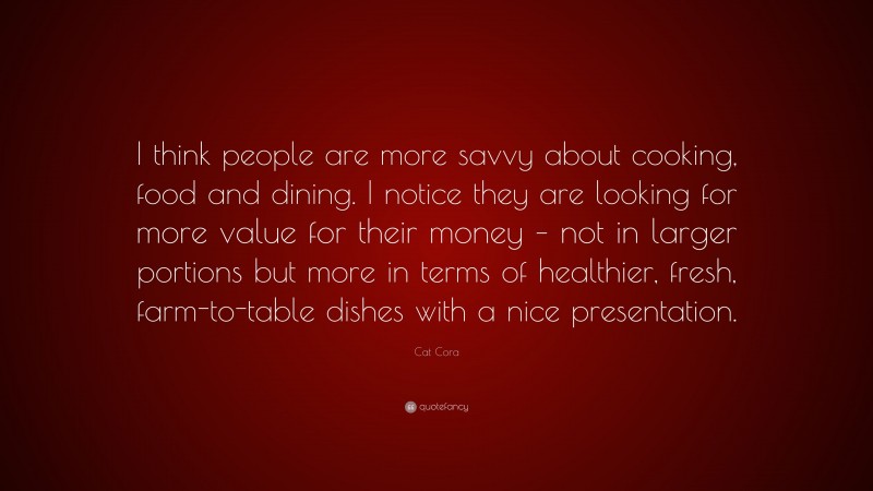Cat Cora Quote: “I think people are more savvy about cooking, food and dining. I notice they are looking for more value for their money – not in larger portions but more in terms of healthier, fresh, farm-to-table dishes with a nice presentation.”