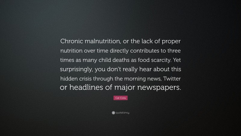 Cat Cora Quote: “Chronic malnutrition, or the lack of proper nutrition over time directly contributes to three times as many child deaths as food scarcity. Yet surprisingly, you don’t really hear about this hidden crisis through the morning news, Twitter or headlines of major newspapers.”