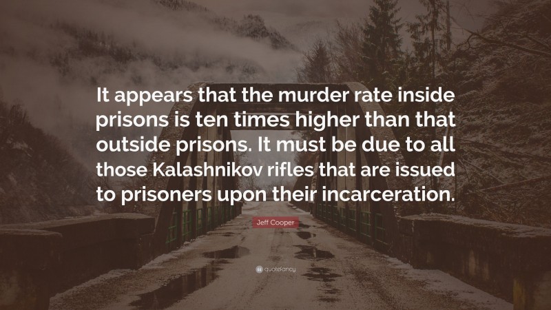 Jeff Cooper Quote: “It appears that the murder rate inside prisons is ten times higher than that outside prisons. It must be due to all those Kalashnikov rifles that are issued to prisoners upon their incarceration.”