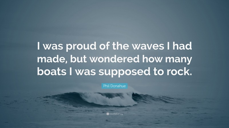 Phil Donahue Quote: “I was proud of the waves I had made, but wondered how many boats I was supposed to rock.”