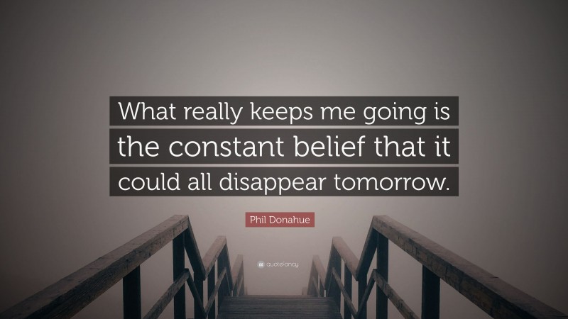 Phil Donahue Quote: “What really keeps me going is the constant belief that it could all disappear tomorrow.”