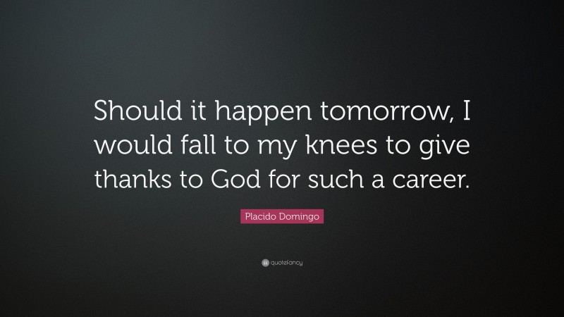Placido Domingo Quote: “Should it happen tomorrow, I would fall to my knees to give thanks to God for such a career.”