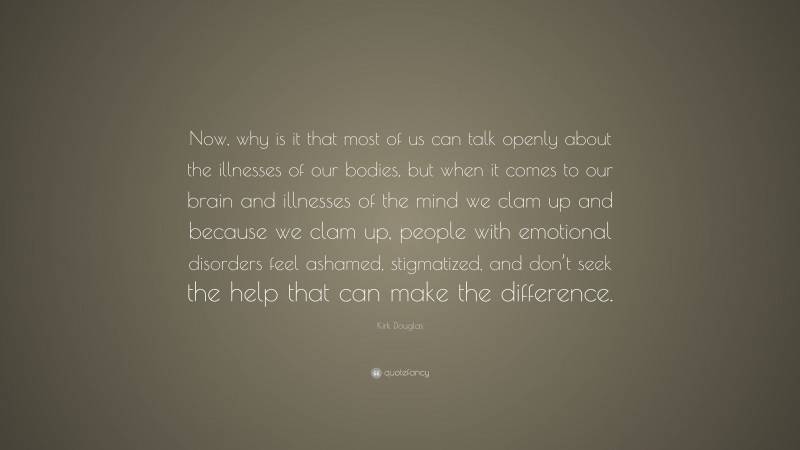 Kirk Douglas Quote: “Now, why is it that most of us can talk openly about the illnesses of our bodies, but when it comes to our brain and illnesses of the mind we clam up and because we clam up, people with emotional disorders feel ashamed, stigmatized, and don’t seek the help that can make the difference.”