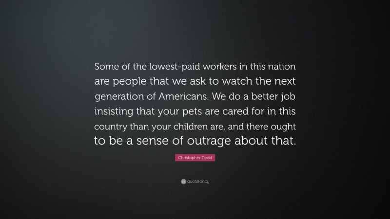 Christopher Dodd Quote: “Some of the lowest-paid workers in this nation are people that we ask to watch the next generation of Americans. We do a better job insisting that your pets are cared for in this country than your children are, and there ought to be a sense of outrage about that.”