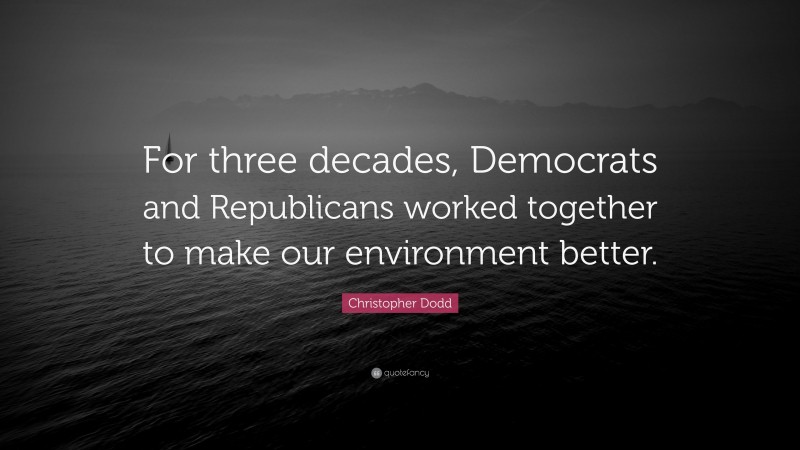 Christopher Dodd Quote: “For three decades, Democrats and Republicans worked together to make our environment better.”