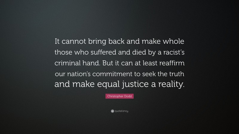 Christopher Dodd Quote: “It cannot bring back and make whole those who suffered and died by a racist’s criminal hand. But it can at least reaffirm our nation’s commitment to seek the truth and make equal justice a reality.”