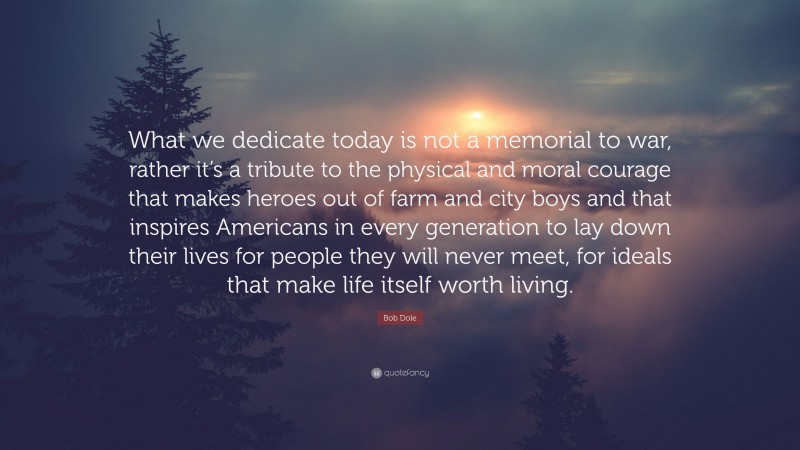 Bob Dole Quote: “What we dedicate today is not a memorial to war, rather it’s a tribute to the physical and moral courage that makes heroes out of farm and city boys and that inspires Americans in every generation to lay down their lives for people they will never meet, for ideals that make life itself worth living.”