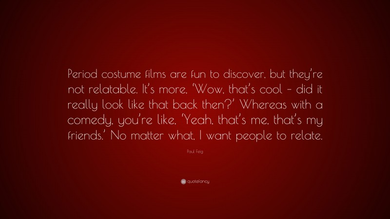 Paul Feig Quote: “Period costume films are fun to discover, but they’re not relatable. It’s more, ‘Wow, that’s cool – did it really look like that back then?’ Whereas with a comedy, you’re like, ‘Yeah, that’s me, that’s my friends.’ No matter what, I want people to relate.”