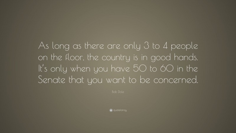 Bob Dole Quote: “As long as there are only 3 to 4 people on the floor, the country is in good hands. It’s only when you have 50 to 60 in the Senate that you want to be concerned.”