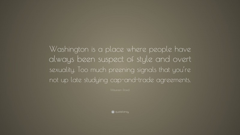Maureen Dowd Quote: “Washington is a place where people have always been suspect of style and overt sexuality. Too much preening signals that you’re not up late studying cap-and-trade agreements.”