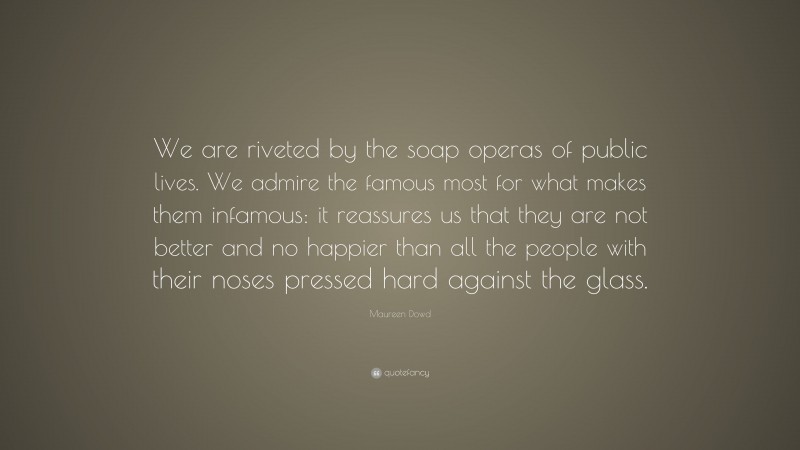 Maureen Dowd Quote: “We are riveted by the soap operas of public lives. We admire the famous most for what makes them infamous: it reassures us that they are not better and no happier than all the people with their noses pressed hard against the glass.”