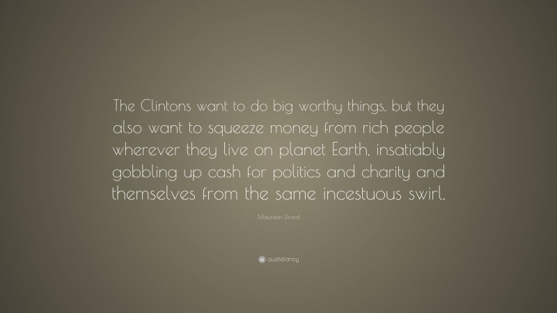 Maureen Dowd Quote: “The Clintons want to do big worthy things, but they also want to squeeze money from rich people wherever they live on planet Earth, insatiably gobbling up cash for politics and charity and themselves from the same incestuous swirl.”